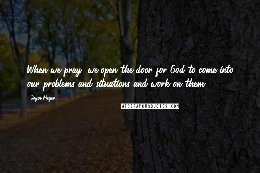 Joyce Meyer Quotes: When we pray, we open the door for God to come into our problems and situations and work on them.