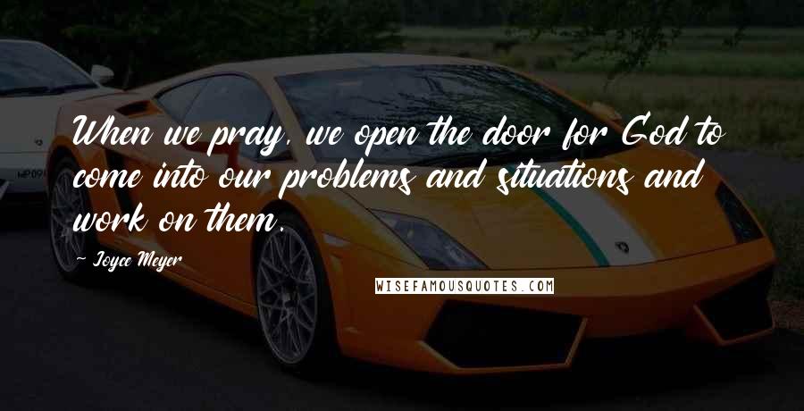 Joyce Meyer Quotes: When we pray, we open the door for God to come into our problems and situations and work on them.