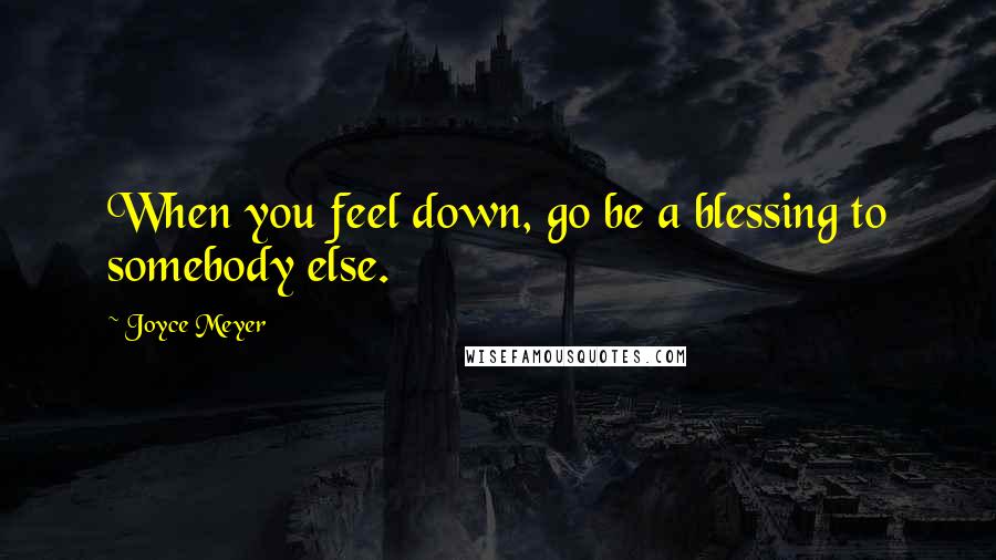 Joyce Meyer Quotes: When you feel down, go be a blessing to somebody else.