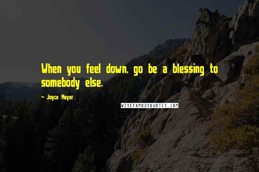 Joyce Meyer Quotes: When you feel down, go be a blessing to somebody else.