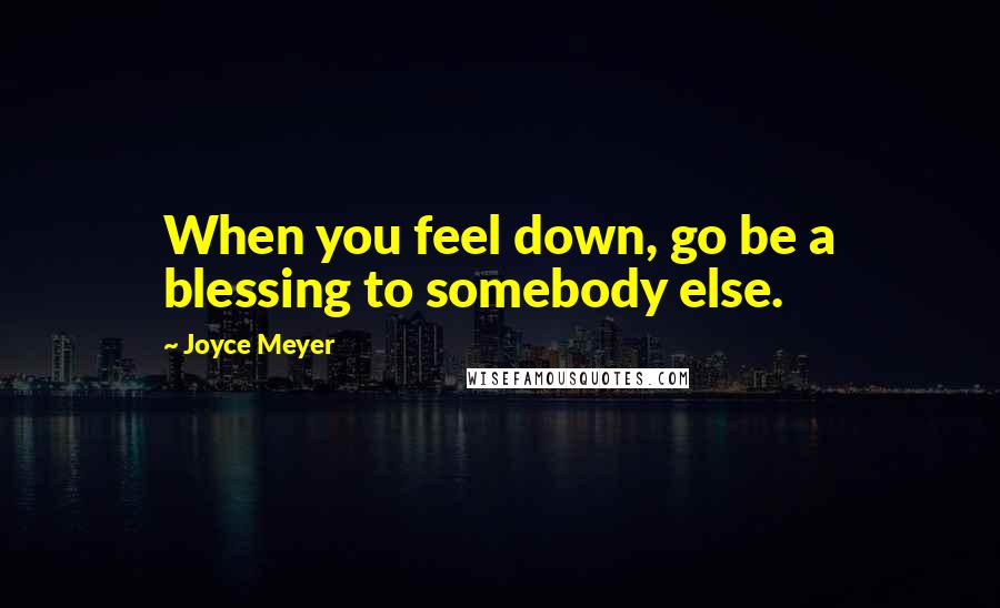 Joyce Meyer Quotes: When you feel down, go be a blessing to somebody else.