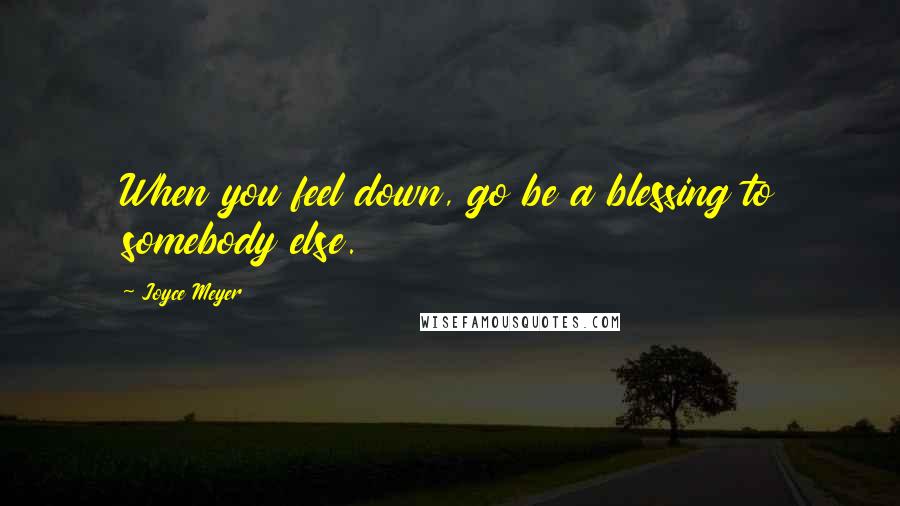 Joyce Meyer Quotes: When you feel down, go be a blessing to somebody else.