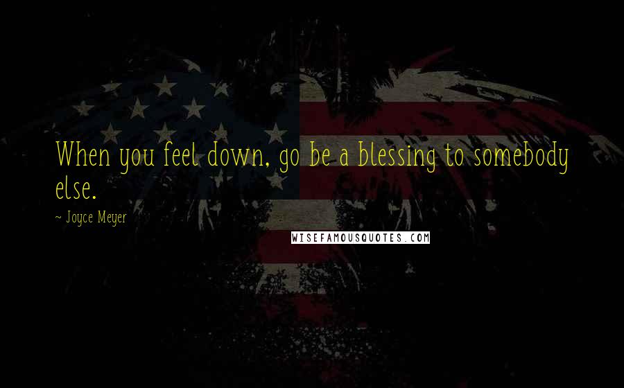 Joyce Meyer Quotes: When you feel down, go be a blessing to somebody else.