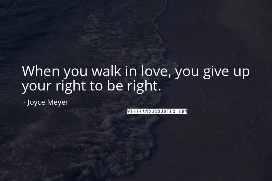 Joyce Meyer Quotes: When you walk in love, you give up your right to be right.