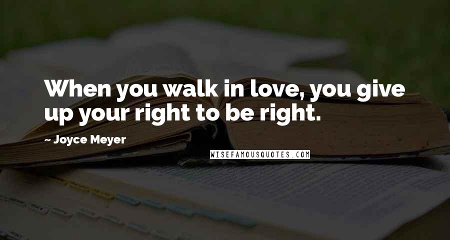 Joyce Meyer Quotes: When you walk in love, you give up your right to be right.