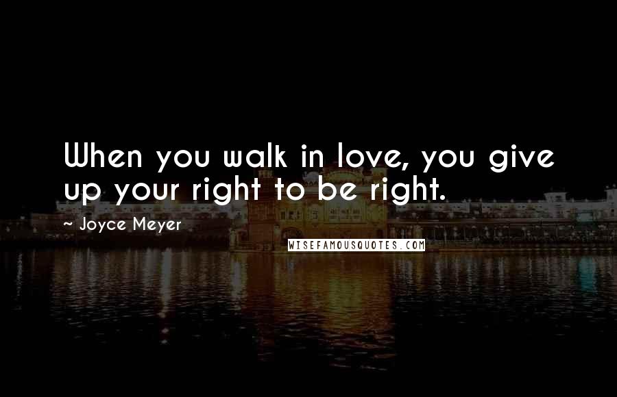 Joyce Meyer Quotes: When you walk in love, you give up your right to be right.