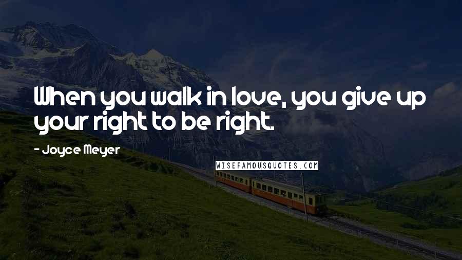 Joyce Meyer Quotes: When you walk in love, you give up your right to be right.