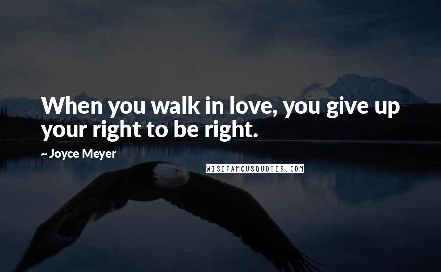 Joyce Meyer Quotes: When you walk in love, you give up your right to be right.