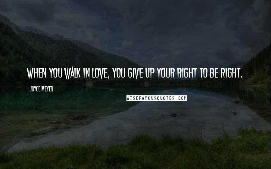 Joyce Meyer Quotes: When you walk in love, you give up your right to be right.