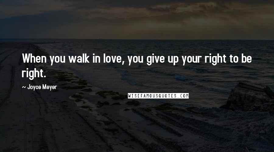 Joyce Meyer Quotes: When you walk in love, you give up your right to be right.