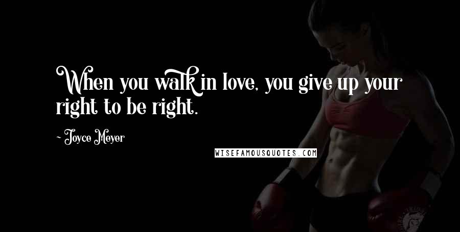 Joyce Meyer Quotes: When you walk in love, you give up your right to be right.