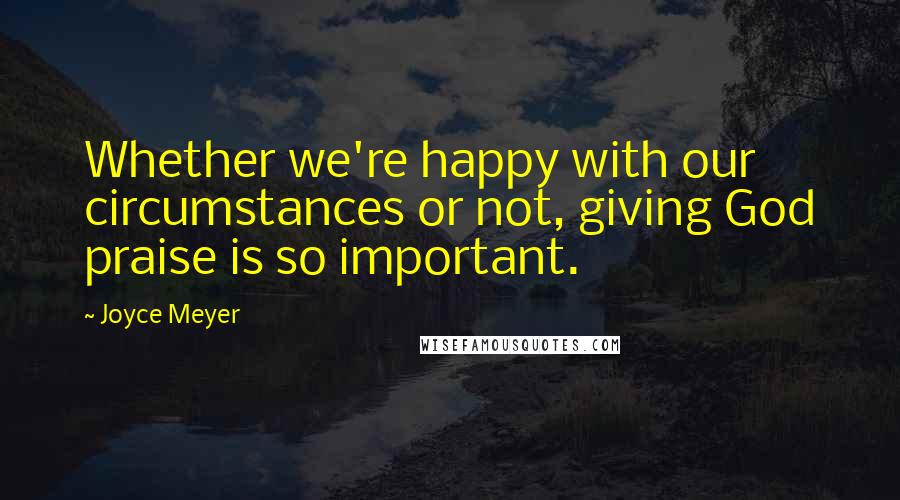 Joyce Meyer Quotes: Whether we're happy with our circumstances or not, giving God praise is so important.
