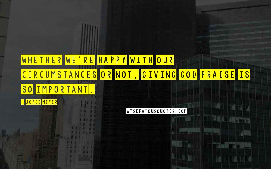 Joyce Meyer Quotes: Whether we're happy with our circumstances or not, giving God praise is so important.
