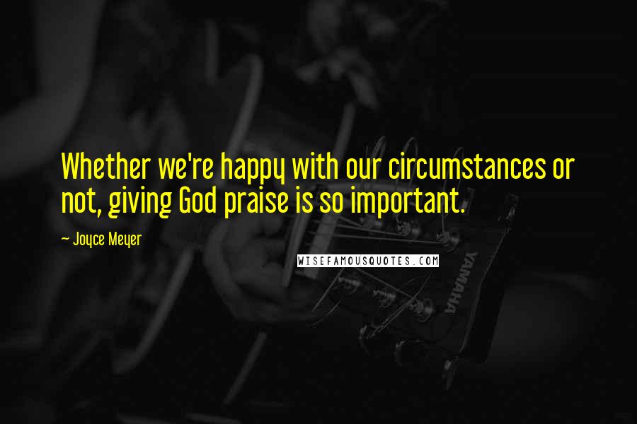 Joyce Meyer Quotes: Whether we're happy with our circumstances or not, giving God praise is so important.