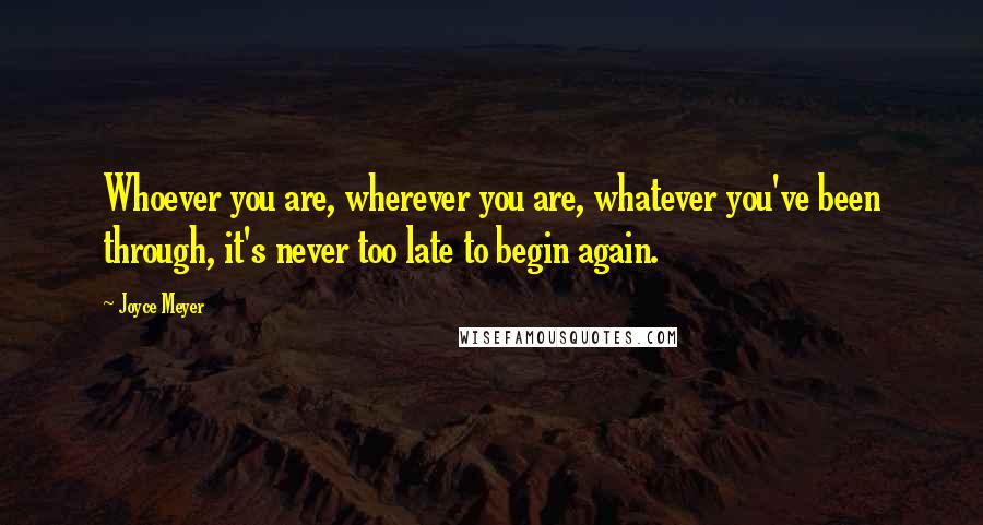 Joyce Meyer Quotes: Whoever you are, wherever you are, whatever you've been through, it's never too late to begin again.