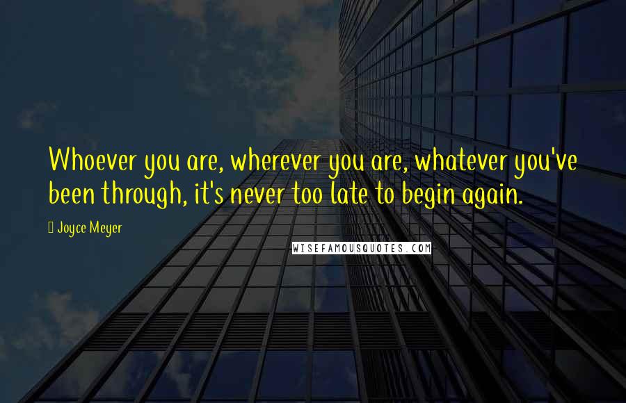 Joyce Meyer Quotes: Whoever you are, wherever you are, whatever you've been through, it's never too late to begin again.