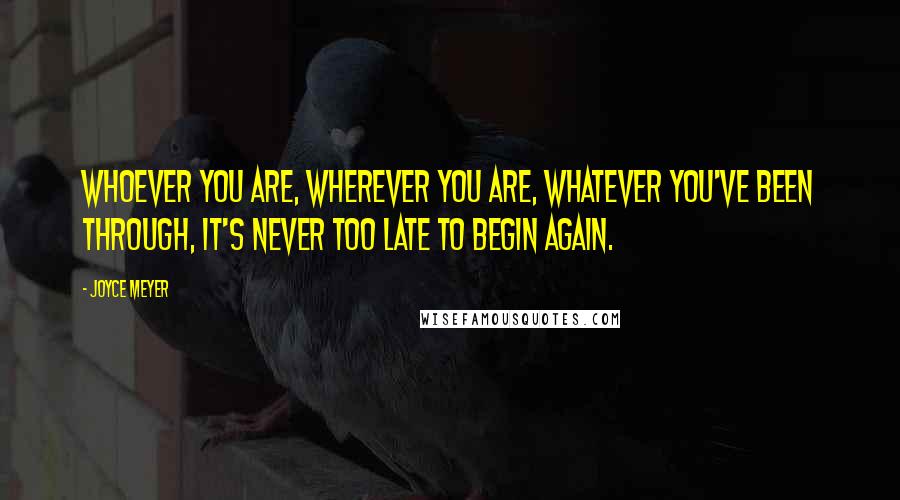 Joyce Meyer Quotes: Whoever you are, wherever you are, whatever you've been through, it's never too late to begin again.