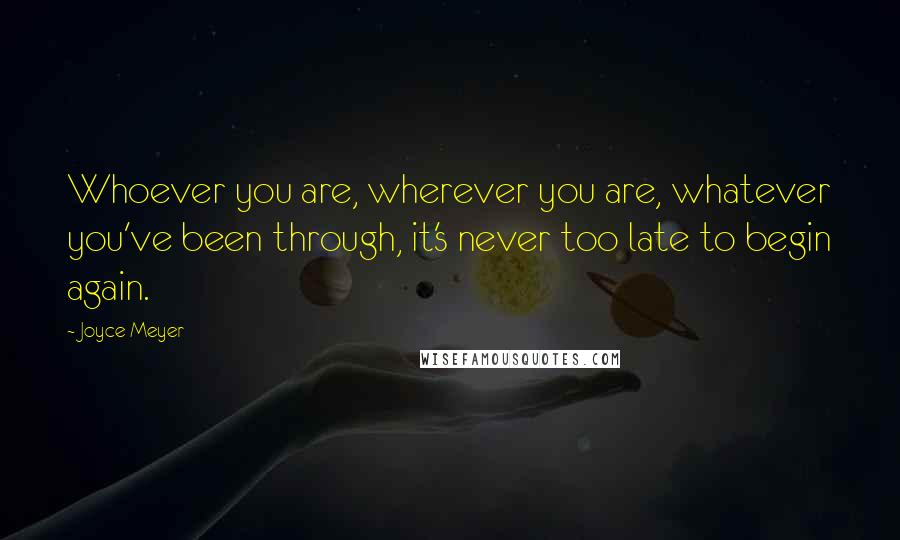 Joyce Meyer Quotes: Whoever you are, wherever you are, whatever you've been through, it's never too late to begin again.