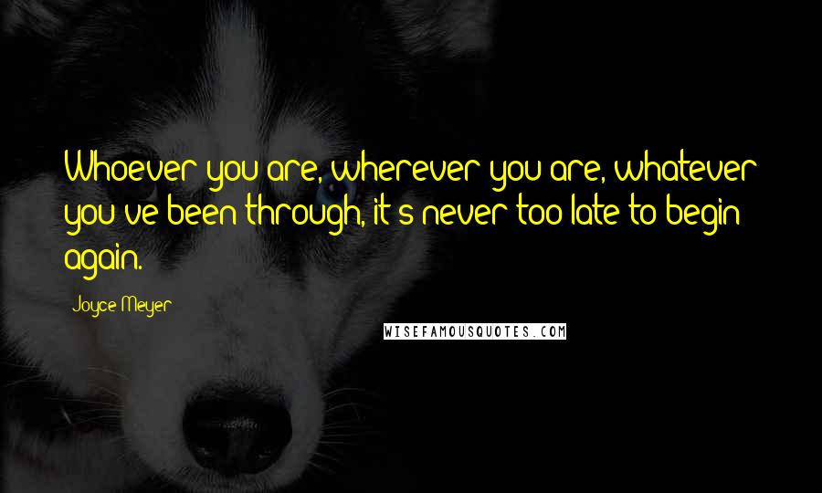 Joyce Meyer Quotes: Whoever you are, wherever you are, whatever you've been through, it's never too late to begin again.