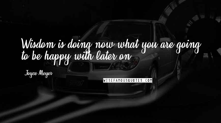 Joyce Meyer Quotes: Wisdom is doing now what you are going to be happy with later on