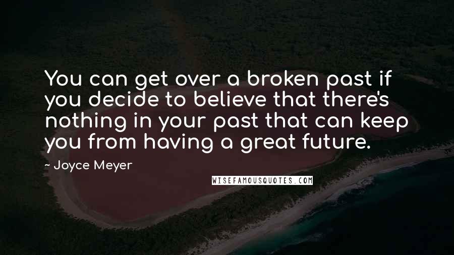 Joyce Meyer Quotes: You can get over a broken past if you decide to believe that there's nothing in your past that can keep you from having a great future.