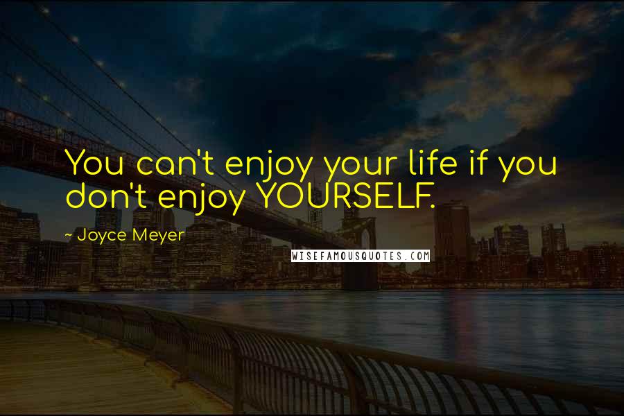 Joyce Meyer Quotes: You can't enjoy your life if you don't enjoy YOURSELF.