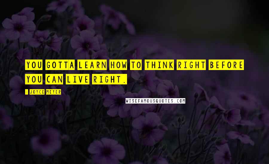 Joyce Meyer Quotes: You gotta learn how to think right before you can live right.