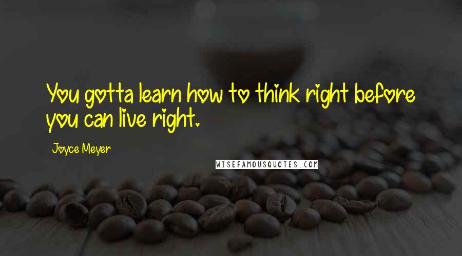 Joyce Meyer Quotes: You gotta learn how to think right before you can live right.