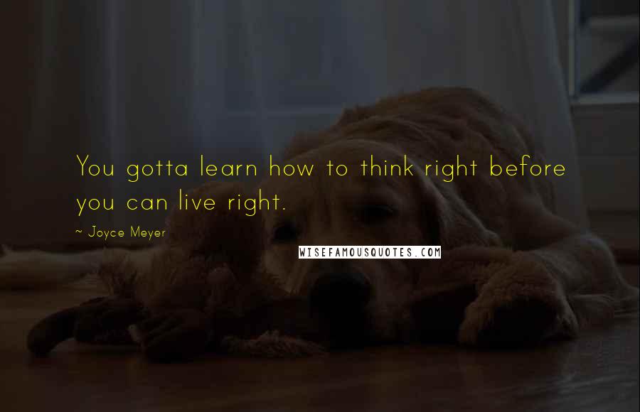 Joyce Meyer Quotes: You gotta learn how to think right before you can live right.