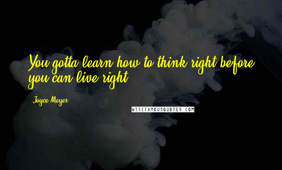 Joyce Meyer Quotes: You gotta learn how to think right before you can live right.