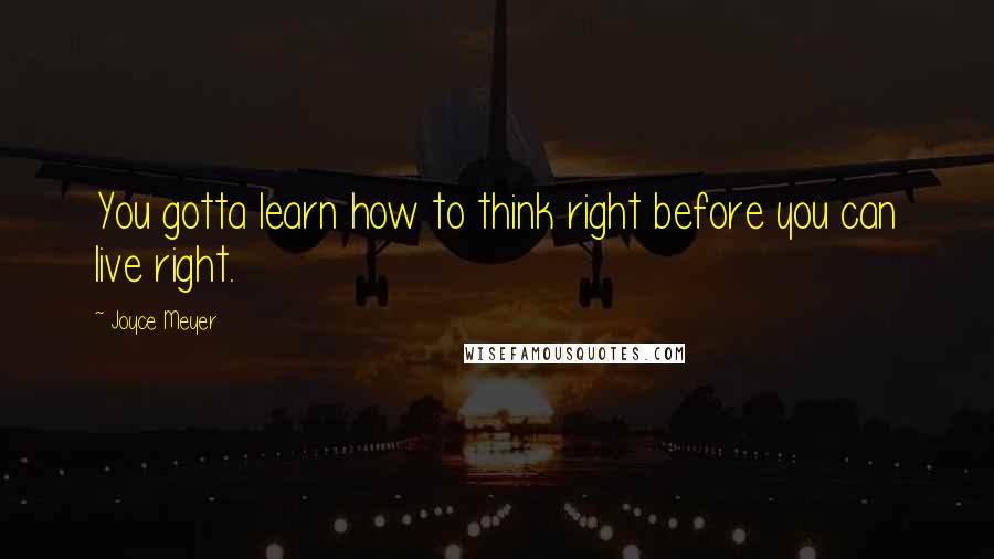 Joyce Meyer Quotes: You gotta learn how to think right before you can live right.