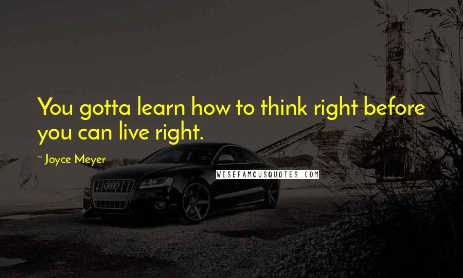 Joyce Meyer Quotes: You gotta learn how to think right before you can live right.