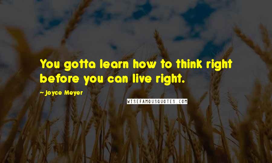 Joyce Meyer Quotes: You gotta learn how to think right before you can live right.