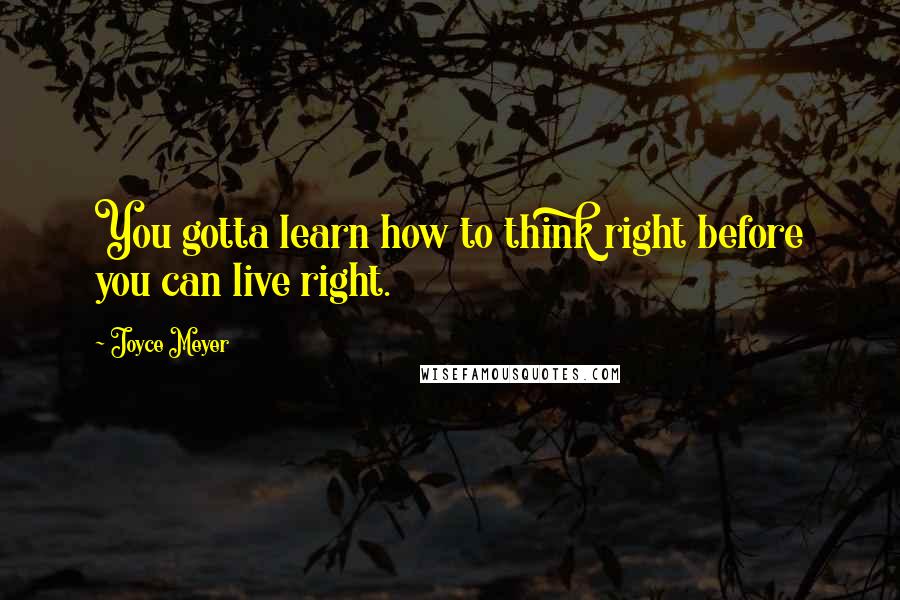 Joyce Meyer Quotes: You gotta learn how to think right before you can live right.