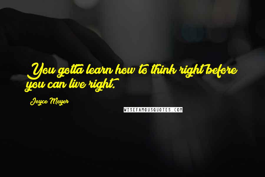 Joyce Meyer Quotes: You gotta learn how to think right before you can live right.