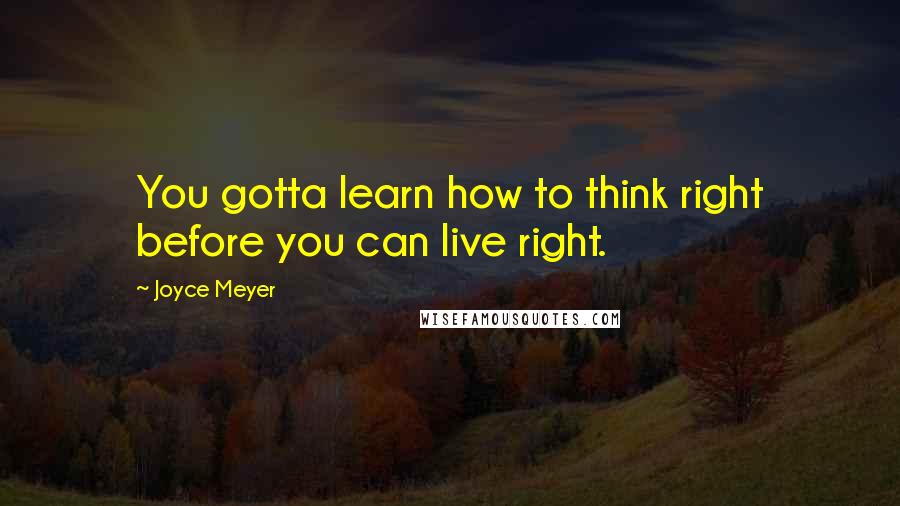 Joyce Meyer Quotes: You gotta learn how to think right before you can live right.