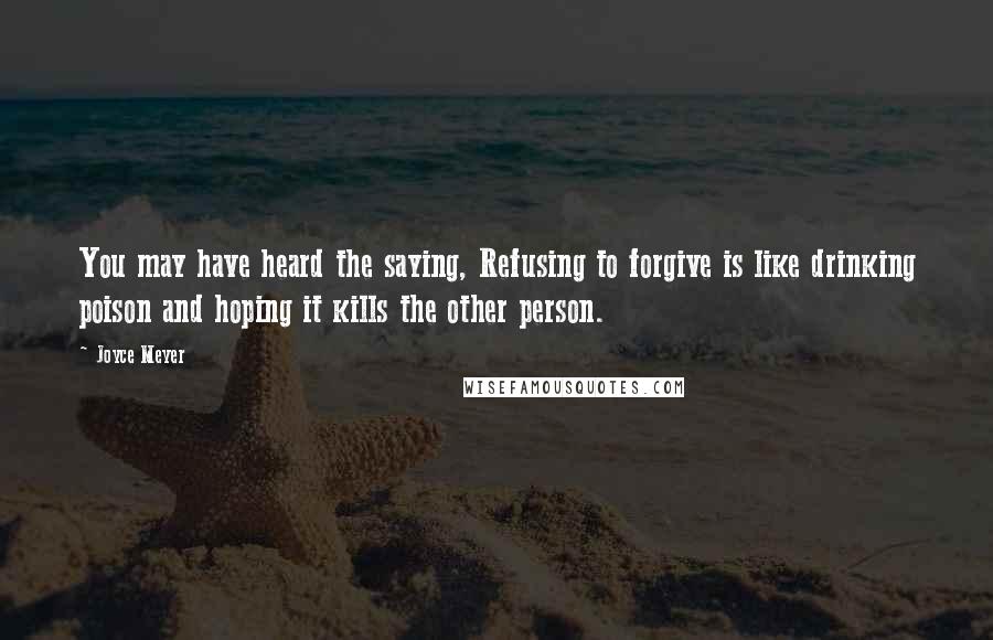 Joyce Meyer Quotes: You may have heard the saying, Refusing to forgive is like drinking poison and hoping it kills the other person.