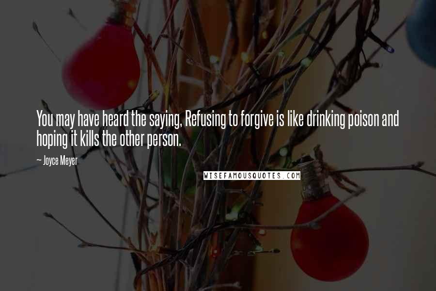 Joyce Meyer Quotes: You may have heard the saying, Refusing to forgive is like drinking poison and hoping it kills the other person.