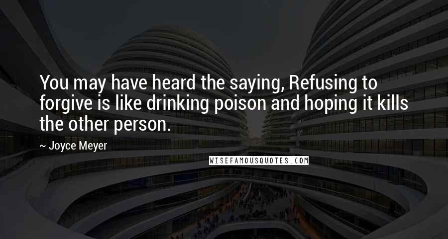 Joyce Meyer Quotes: You may have heard the saying, Refusing to forgive is like drinking poison and hoping it kills the other person.