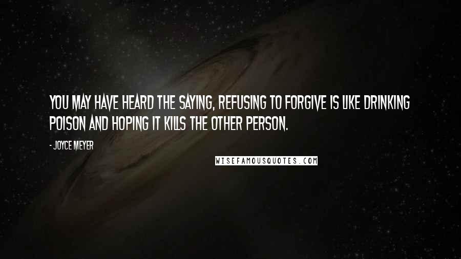 Joyce Meyer Quotes: You may have heard the saying, Refusing to forgive is like drinking poison and hoping it kills the other person.