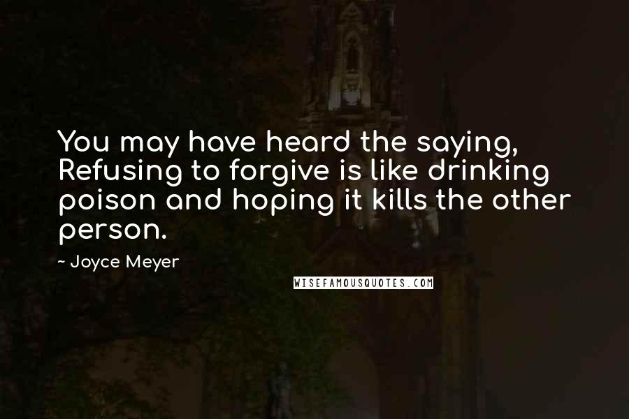 Joyce Meyer Quotes: You may have heard the saying, Refusing to forgive is like drinking poison and hoping it kills the other person.