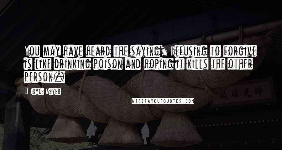 Joyce Meyer Quotes: You may have heard the saying, Refusing to forgive is like drinking poison and hoping it kills the other person.