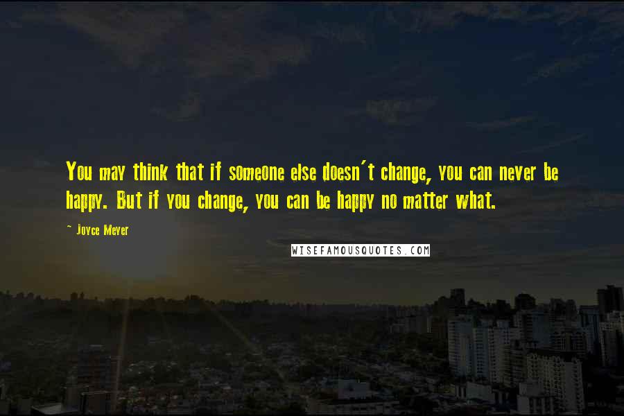 Joyce Meyer Quotes: You may think that if someone else doesn't change, you can never be happy. But if you change, you can be happy no matter what.