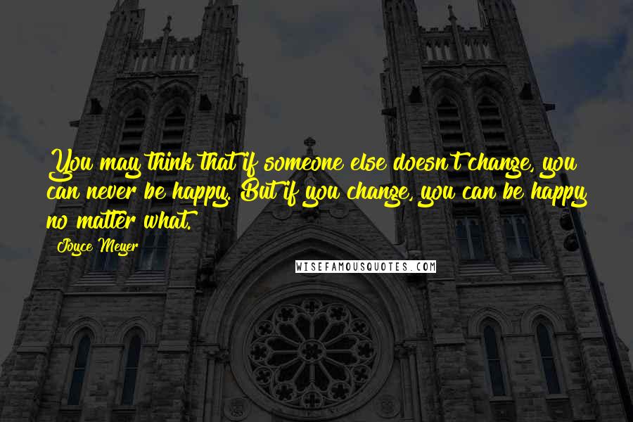 Joyce Meyer Quotes: You may think that if someone else doesn't change, you can never be happy. But if you change, you can be happy no matter what.