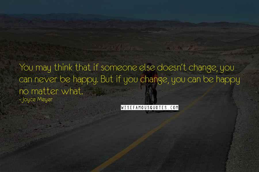 Joyce Meyer Quotes: You may think that if someone else doesn't change, you can never be happy. But if you change, you can be happy no matter what.