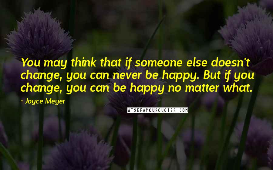 Joyce Meyer Quotes: You may think that if someone else doesn't change, you can never be happy. But if you change, you can be happy no matter what.