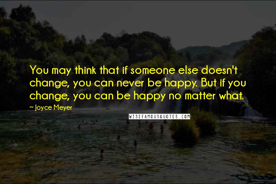 Joyce Meyer Quotes: You may think that if someone else doesn't change, you can never be happy. But if you change, you can be happy no matter what.