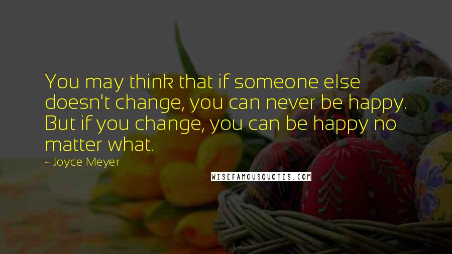 Joyce Meyer Quotes: You may think that if someone else doesn't change, you can never be happy. But if you change, you can be happy no matter what.