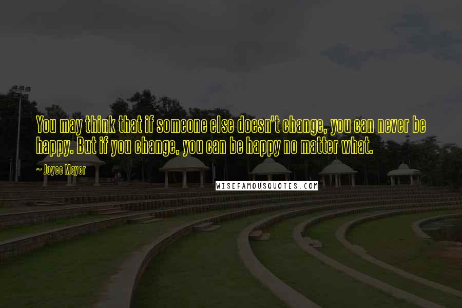 Joyce Meyer Quotes: You may think that if someone else doesn't change, you can never be happy. But if you change, you can be happy no matter what.