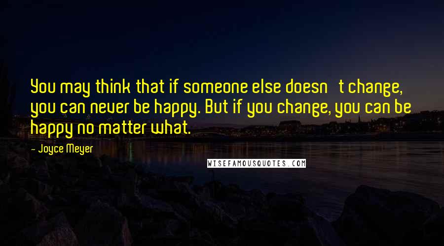 Joyce Meyer Quotes: You may think that if someone else doesn't change, you can never be happy. But if you change, you can be happy no matter what.